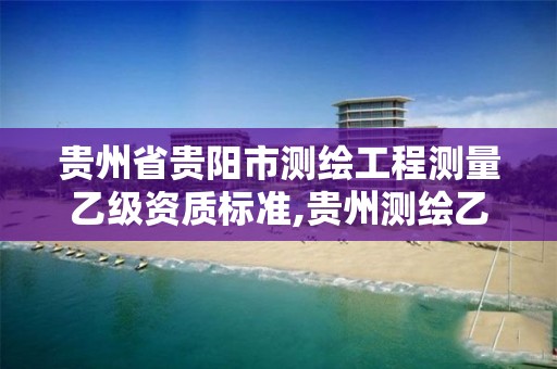 贵州省贵阳市测绘工程测量乙级资质标准,贵州测绘乙级资质单位