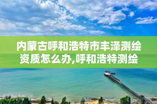 内蒙古呼和浩特市丰泽测绘资质怎么办,呼和浩特测绘局属于什么单位管理。