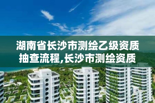 湖南省长沙市测绘乙级资质抽查流程,长沙市测绘资质单位名单