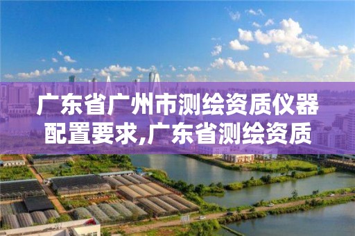 广东省广州市测绘资质仪器配置要求,广东省测绘资质办理流程