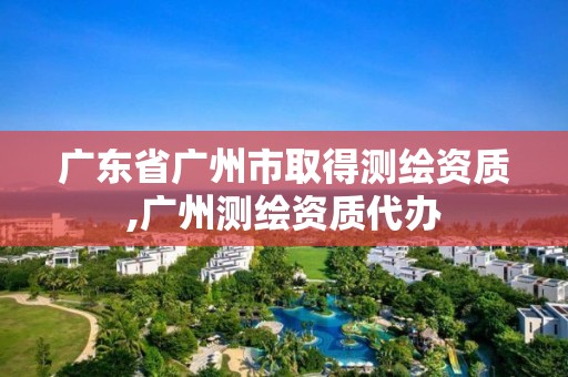 广东省广州市取得测绘资质,广州测绘资质代办