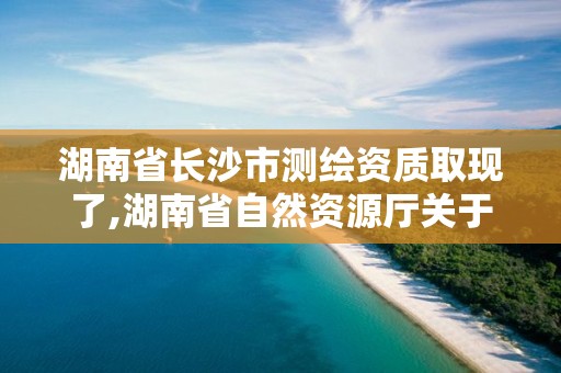 湖南省长沙市测绘资质取现了,湖南省自然资源厅关于延长测绘资质证书有效期的公告