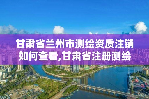 甘肃省兰州市测绘资质注销如何查看,甘肃省注册测绘师名单