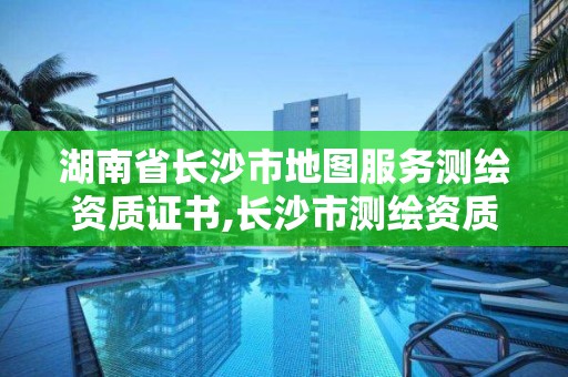 湖南省长沙市地图服务测绘资质证书,长沙市测绘资质单位名单。