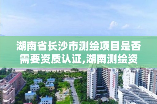 湖南省长沙市测绘项目是否需要资质认证,湖南测绘资质办理。