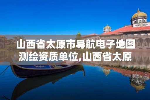 山西省太原市导航电子地图测绘资质单位,山西省太原市导航电子地图测绘资质单位名称。