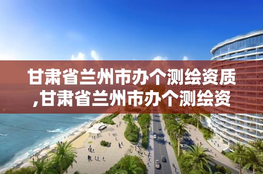 甘肃省兰州市办个测绘资质,甘肃省兰州市办个测绘资质的公司