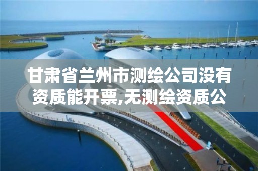 甘肃省兰州市测绘公司没有资质能开票,无测绘资质公司进行测绘的后果。