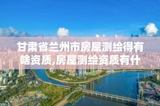 甘肃省兰州市房屋测绘得有啥资质,房屋测绘资质有什么要求