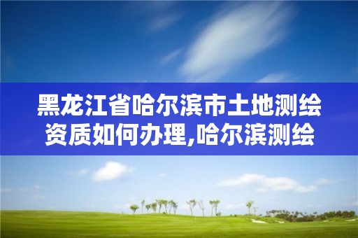 黑龙江省哈尔滨市土地测绘资质如何办理,哈尔滨测绘地理信息局招聘公告