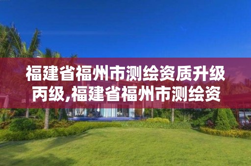 福建省福州市测绘资质升级丙级,福建省福州市测绘资质升级丙级资质公示