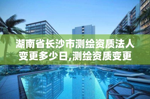 湖南省长沙市测绘资质法人变更多少日,测绘资质变更流程