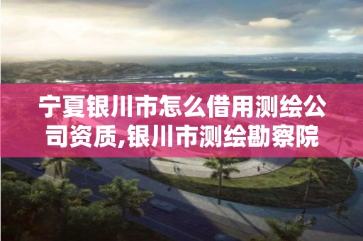 宁夏银川市怎么借用测绘公司资质,银川市测绘勘察院