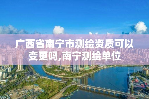 广西省南宁市测绘资质可以变更吗,南宁测绘单位