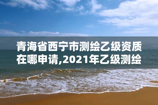 青海省西宁市测绘乙级资质在哪申请,2021年乙级测绘资质申报材料