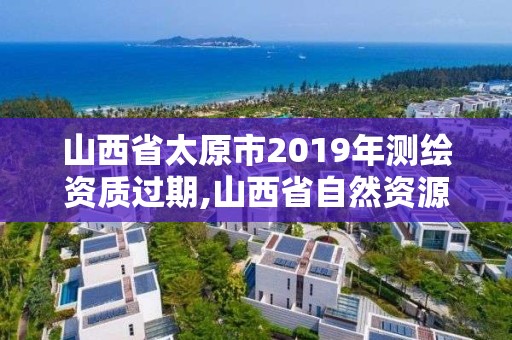 山西省太原市2019年测绘资质过期,山西省自然资源厅测绘资质延期