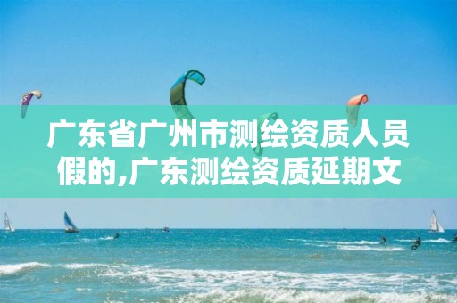 广东省广州市测绘资质人员假的,广东测绘资质延期文件