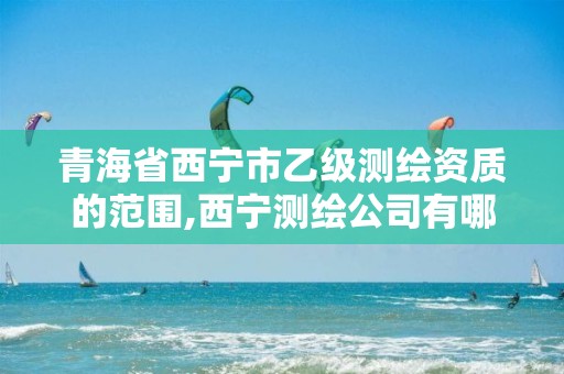 青海省西宁市乙级测绘资质的范围,西宁测绘公司有哪些