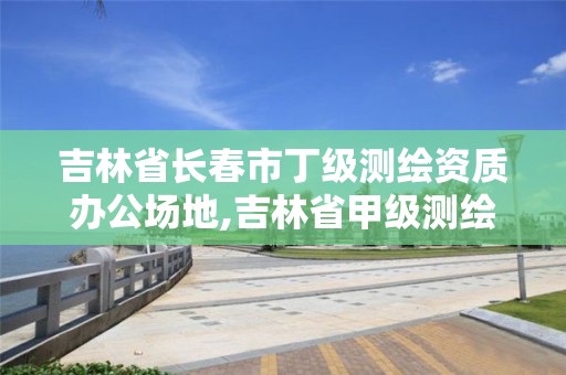 吉林省长春市丁级测绘资质办公场地,吉林省甲级测绘资质单位