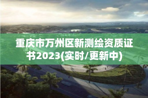 重庆市万州区新测绘资质证书2023(实时/更新中)