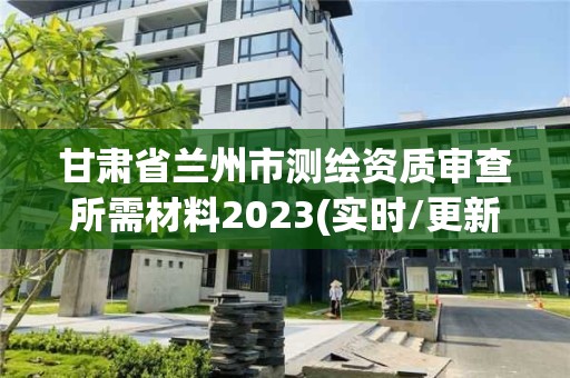 甘肃省兰州市测绘资质审查所需材料2023(实时/更新中)