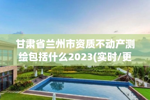 甘肃省兰州市资质不动产测绘包括什么2023(实时/更新中)