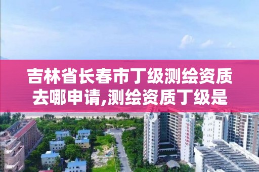 吉林省长春市丁级测绘资质去哪申请,测绘资质丁级是什么意思