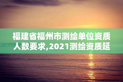 福建省福州市测绘单位资质人数要求,2021测绘资质延期公告福建省