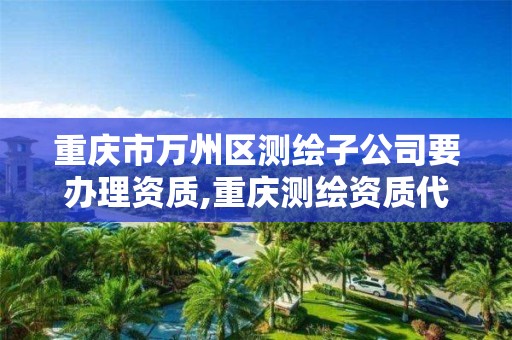 重庆市万州区测绘子公司要办理资质,重庆测绘资质代办