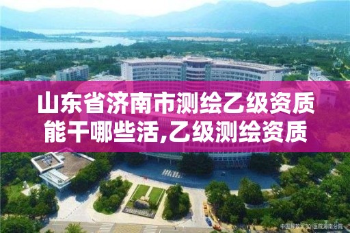 山东省济南市测绘乙级资质能干哪些活,乙级测绘资质延期公告山东。