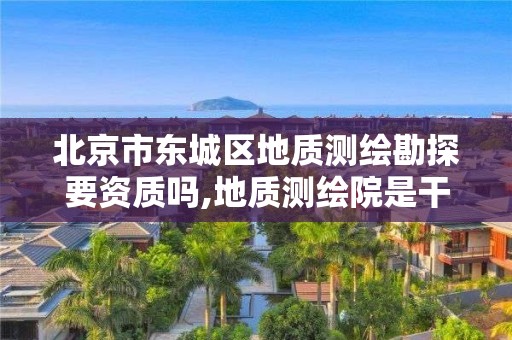 北京市东城区地质测绘勘探要资质吗,地质测绘院是干什么的