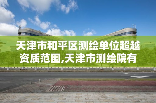 天津市和平区测绘单位超越资质范围,天津市测绘院有限公司资质