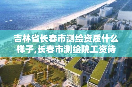 吉林省长春市测绘资质什么样子,长春市测绘院工资待遇