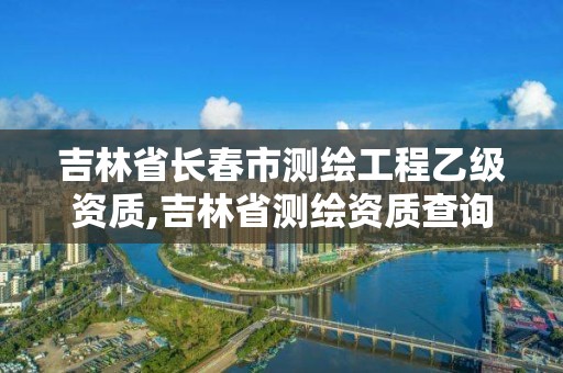 吉林省长春市测绘工程乙级资质,吉林省测绘资质查询