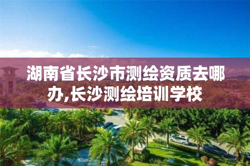 湖南省长沙市测绘资质去哪办,长沙测绘培训学校