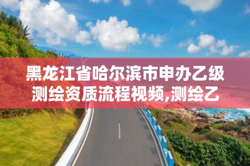 黑龙江省哈尔滨市申办乙级测绘资质流程视频,测绘乙级资质申请需要什么条件