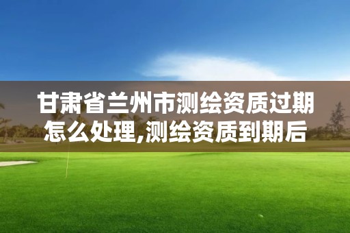 甘肃省兰州市测绘资质过期怎么处理,测绘资质到期后怎么续期?