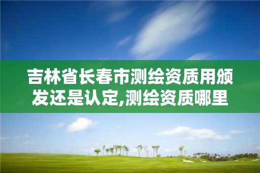 吉林省长春市测绘资质用颁发还是认定,测绘资质哪里颁发。