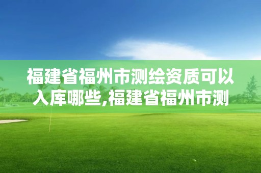 福建省福州市测绘资质可以入库哪些,福建省福州市测绘资质可以入库哪些项目