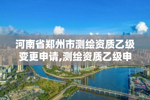 河南省郑州市测绘资质乙级变更申请,测绘资质乙级申请需要什么条件