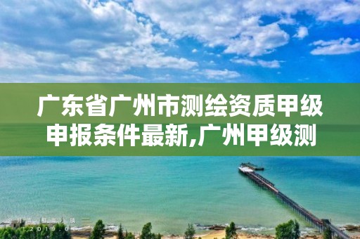 广东省广州市测绘资质甲级申报条件最新,广州甲级测绘公司。