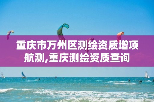 重庆市万州区测绘资质增项航测,重庆测绘资质查询