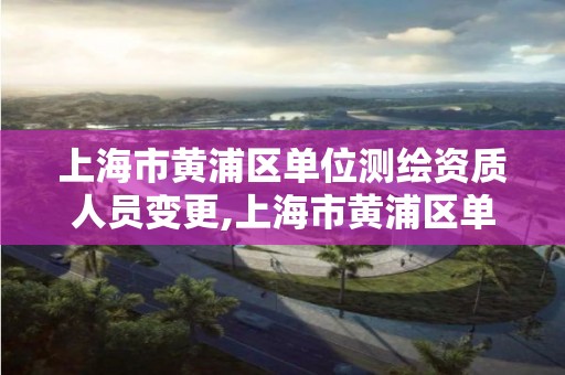 上海市黄浦区单位测绘资质人员变更,上海市黄浦区单位测绘资质人员变更公示