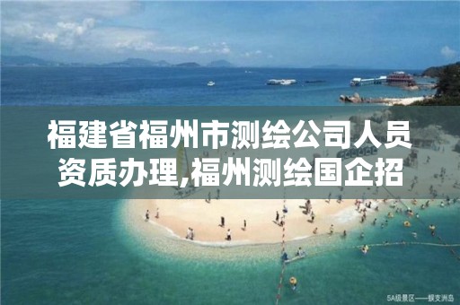 福建省福州市测绘公司人员资质办理,福州测绘国企招聘