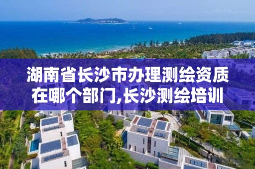 湖南省长沙市办理测绘资质在哪个部门,长沙测绘培训学校