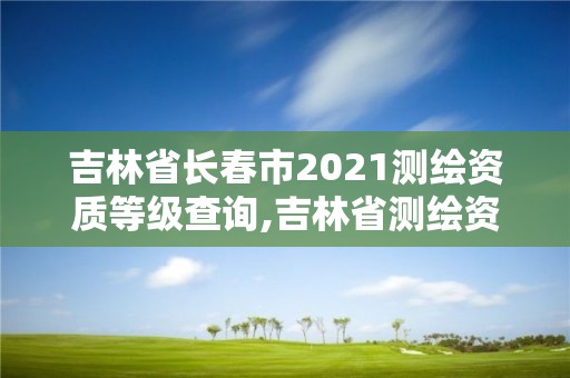 吉林省长春市2021测绘资质等级查询,吉林省测绘资质管理平台。