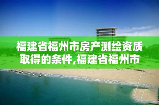 福建省福州市房产测绘资质取得的条件,福建省福州市房产测绘资质取得的条件有哪些。