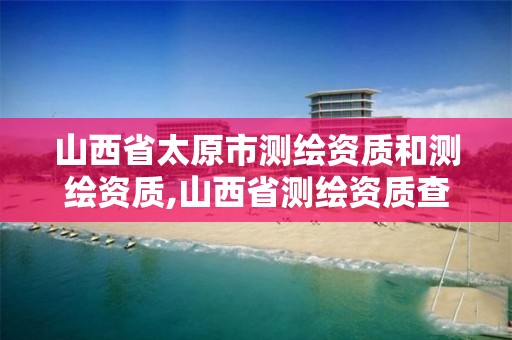 山西省太原市测绘资质和测绘资质,山西省测绘资质查询