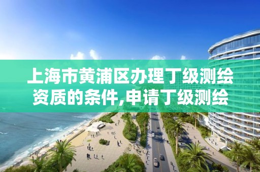 上海市黄浦区办理丁级测绘资质的条件,申请丁级测绘资质的具体流程。