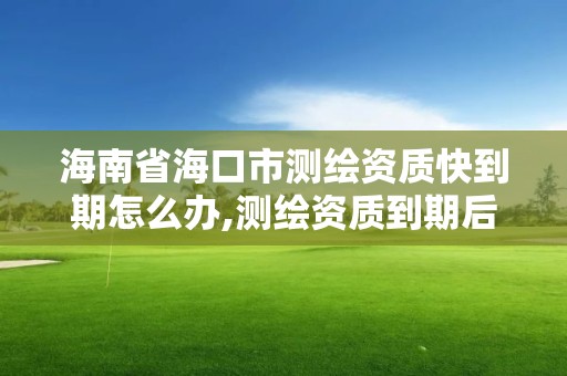 海南省海口市测绘资质快到期怎么办,测绘资质到期后怎么续期?。